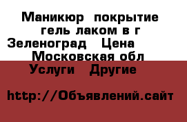 Маникюр, покрытие гель лаком в г.Зеленоград › Цена ­ 500 - Московская обл. Услуги » Другие   